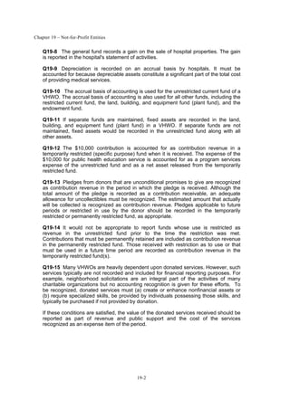 Chapter 19 – Not-for-Profit Entities
19-2
Q19-8 The general fund records a gain on the sale of hospital properties. The gain
is reported in the hospital's statement of activities.
Q19-9 Depreciation is recorded on an accrual basis by hospitals. It must be
accounted for because depreciable assets constitute a significant part of the total cost
of providing medical services.
Q19-10 The accrual basis of accounting is used for the unrestricted current fund of a
VHWO. The accrual basis of accounting is also used for all other funds, including the
restricted current fund, the land, building, and equipment fund (plant fund), and the
endowment fund.
Q19-11 If separate funds are maintained, fixed assets are recorded in the land,
building, and equipment fund (plant fund) in a VHWO. If separate funds are not
maintained, fixed assets would be recorded in the unrestricted fund along with all
other assets.
Q19-12 The $10,000 contribution is accounted for as contribution revenue in a
temporarily restricted (specific purpose) fund when it is received. The expense of the
$10,000 for public health education service is accounted for as a program services
expense of the unrestricted fund and as a net asset released from the temporarily
restricted fund.
Q19-13 Pledges from donors that are unconditional promises to give are recognized
as contribution revenue in the period in which the pledge is received. Although the
total amount of the pledge is recorded as a contribution receivable, an adequate
allowance for uncollectibles must be recognized. The estimated amount that actually
will be collected is recognized as contribution revenue. Pledges applicable to future
periods or restricted in use by the donor should be recorded in the temporarily
restricted or permanently restricted fund, as appropriate.
Q19-14 It would not be appropriate to report funds whose use is restricted as
revenue in the unrestricted fund prior to the time the restriction was met.
Contributions that must be permanently retained are included as contribution revenue
in the permanently restricted fund. Those received with restriction as to use or that
must be used in a future time period are recorded as contribution revenue in the
temporarily restricted fund(s).
Q19-15 Many VHWOs are heavily dependent upon donated services. However, such
services typically are not recorded and included for financial reporting purposes. For
example, neighborhood solicitations are an integral part of the activities of many
charitable organizations but no accounting recognition is given for these efforts. To
be recognized, donated services must (a) create or enhance nonfinancial assets or
(b) require specialized skills, be provided by individuals possessing those skills, and
typically be purchased if not provided by donation.
If these conditions are satisfied, the value of the donated services received should be
reported as part of revenue and public support and the cost of the services
recognized as an expense item of the period.
 