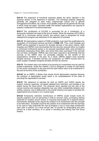 Chapter 19 – Not-for-Profit Entities
19-3
Q19-16 The statement of functional expenses details the items reported in the
expense section of the statement of activities. The individual expense categories
generally are assigned to each major programmatic activity and to general
management and efforts. As a result, much greater insight can be gained into the way
in which funds are spent. Voluntary health and welfare organizations are required to
prepare a statement of functional expenses.
Q19-17 The contribution of $12,000 is accounted for as a contribution of a
temporarily restricted net asset at the time of receipt. When the expense of $12,000 is
made for a community service activity, the amount used is recognized as funds
released from program use restrictions in the statement of activities.
Q19-18 All organizations subject to FASB jurisdiction must meet the qualifications for
recognition of contributed services set forth in FASB 116. Thus, most hospitals and
ONPO will be expected to account for donated services in the same manner. Both
hospitals and ONPOs must demonstrate that the services received either (a) created
or enhanced nonfinancial assets or (b) required specialized skills, were provided by
individuals possessing those skills, and would have been purchased if the services
had not been contributed. ONPOs also have been required to demonstrate that the
services of the ONPO were not principally intended for the benefit of the
organization's members in the past. As a result, ONPOs seldom have recorded
donated services. If donated services are recognized, an ONPO records them as
public support; hospitals recognize donated services as revenue.
Q19-19 The market value unit method of accounting for investments may be used for
pooled investments. Under this method, a fund is assigned a number of units based
on the fund's contribution to the pool and the total market value of all investments in
the pool at the time of the contribution.
Q19-20 As an ONPO, a Rotary Club should record depreciation expense because
the omission of depreciation would result in an understatement of the costs of
providing the organization's services.
Q19-21 The statement of activities for both an ONPO and VHWO reports the
support, revenue, expenses, net assets released from restriction, and changes in net
assets during the fiscal period. The particular items reported and the size of the
various revenue and expense categories may vary rather substantially between such
entities, however, due to differences in the overall missions and types of activities the
organizations are involved in on a routine basis.
Q19-22 Temporarily restricted contributions of ONPOs would include funds for
specific programs such as sponsoring a child to summer camp, purchasing reading
materials for vacation church school, or acquiring manuscripts for a research library.
Permanently restricted funds require the creation of an endowment with the principal
to be held intact. Examples would be the creation of an endowment with the earnings
to be used to help underwrite the cost of bringing in one or more large symphonies
each year to perform at a local concert hall, to provide for landscaping and lawn
service at a local cemetery, or to assist in recruiting and training new Girl Scout
leaders.
 