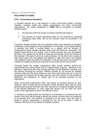Chapter 19 – Not-for-Profit Entities
19-4
SOLUTIONS TO CASES
C19-1 Accounting for Donations
a. Donated services are a vital element of many not-for-profit entities, including
hospitals, voluntary health and welfare organizations and other not-for-profit
organizations. The criteria established in FASB 116 for recognition of donated
services require:
1. The services performed create or enhance nonfinancial assets or,
2. The services (a) require specialized skills, (b) are provided by individuals
possessing those skills, and (c) the services would be purchased if not
donated.
In general, donated services are not recognized unless they represent an important
contribution to the operations of the organization. For example, in the hospital setting,
a volunteer who staffs a nursing station on a regular shift but accepts no
compensation clearly provides services which meet the criteria for recognition. The
hospital would need to hire another nurse if these services were not volunteered.
Moreover, the hospital has the ability to supervise and directly control the activities of
the volunteer in the same manner as a paid employee. On the other hand, a group of
high school youth who visit patients and attempt to make their stay in the hospital
more pleasant would not qualify for recognition. If the services were not provided it is
unlikely the hospital would use its resources to hire staff to perform this function.
Voluntary health and welfare organizations often receive donated services for
concentrated fund raising efforts and for supplementary programs. Because of the
difficulty in determining the value of these services and the absence of controls over
the persons providing the services, VHWOs normally do not account for donated
services unless the first three criteria are met. Even when these are met, it may be
appropriate to recognize the donated services only if the amount of time donated is
significant and represents an integral part of the activities provided by the
organization.
Other not-for-profit organizations often rely heavily on donated services as well.
However, many of these are for the benefit of other members rather than for some
general public purpose and there has been reluctance to recognize donated services
in the financial statements. In many cases the services are not under the direct
control of the organization and are very difficult to value.
b. Donations of capital assets are recorded as a contribution in a restricted fund and
carried in the fund until the asset is placed into service, at which time it is transferred
to the general fund. The donation is recorded at its fair value. Once the asset is
placed in service, depreciation is recorded for the use of the asset in order to
measure fully the cost of providing the hospital's services.
 