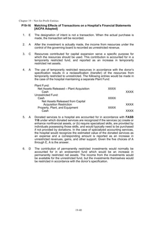 Chapter 19 – Not-for-Profit Entities
19-40
P19-16 Matching Effects of Transactions on a Hospital’s Financial Statements
[AICPA Adapted]
1. E The designation of intent is not a transaction. When the actual purchase is
made, the transaction will be recorded.
2. A After the investment is actually made, the income from resources under the
control of the governing board is recorded as unrestricted revenue.
3. C Resources contributed for capital expansion serve a specific purpose for
which the resources should be used. This contribution is accounted for in a
temporarily restricted fund, and reported as an increase in temporarily
restricted net assets.
4. A The use of temporarily restricted resources in accordance with the donor’s
specification results in a reclassification (transfer) of the resources from
temporarily restricted to unrestricted. The following entries would be made in
the case of the hospital maintaining a separate Plant Fund:
Plant Fund:
Net Assets Released – Plant Acquisition XXXX
Cash XXXX
Unrestricted Fund:
Cash XXXX
Net Assets Released from Capital
Acquisition Restriction XXXX
Property, Plant, and Equipment XXXX
Cash XXXX
5. A Donated services to a hospital are accounted for in accordance with FASB
116 under which donated services are recognized if the services (a) create or
enhance nonfinancial assets, or (b) require specialized skills, are provided by
individuals possessing those skills, and would typically need to be purchased
if not provided by donations. In the case of specialized accounting services,
the hospital would recognize the estimated value of the donated services as
an expense and a corresponding amount is reported as an increase in
unrestricted revenues, gains, and other support. Given the five choices of A
through E, A is the answer.
6. D The contribution of permanently restricted investments would normally be
accounted for in an endowment fund which would be an increase in
permanently restricted net assets. The income from the investments would
be available for the unrestricted fund, but the investments themselves would
be restricted in accordance with the donor’s specification.
 