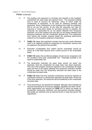 Chapter 19 – Not-for-Profit Entities
19-47
P19-24 (continued)
11. F The building and equipment is recorded and reported in the hospital’s
unrestricted net asset class (the general fund). The restricted building
fund is used to account for resources, some of which might be
contributions of equipment, to be used for obtaining buildings and
equipment. Some contributions to the building fund might be equipment
that is not put into service. At the time the resources are used for
acquiring or using plant assets for providing services to patients, the
resources are accounted for as net assets released from temporary
restriction out of the building fund and also as net assets released from
temporary restriction into the unrestricted, general fund. The unrestricted
fund reports this transfer received below the operating performance
measure on the hospital’s statement of operations.
12. T FASB 116 states that significant donated services that would otherwise
need to be obtained should be recognized as contribution revenue and
an expense in the period of the donation.
13. F Estimated uncollectibles from patient service receivables should be
shown as a bad debt expense and a contra account to the receivables
asset.
14. F FASB 116 states that conditional pledges should not be recognized until
the conditions have been substantially met. Potentially possible is not
equal to substantially met.
15. F The temporarily restricted net asset class should not report any
expenses. Only the unrestricted net asset class may report expenses.
The cost of the program should be reported in the unrestricted net asset
class and then a net assets released from temporary restriction transfer
should be made from the temporarily restricted net asset class to the
unrestricted net asset class.
16. F FASB 116 states that time restricted contributions should be reported as
contribution revenue in a temporarily restricted net asset class. At the end
of the time restriction, the resources will be transferred to the unrestricted
net asset class.
17. F Fund accounting is not required for hospitals, although many hospitals do
use fund accounting for its account discipline. Hospitals and other not-for-
profit organizations are required by FASB 117 to report net assets by
unrestricted, temporarily restricted, and permanently restricted classes.
Net assets are restricted only by external donors or laws that govern the
organization.
 