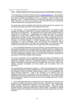 Chapter 19 – Not-for-Profit Entities
19-6
C19-3 A Brief Analysis of the Financial Disclosures of United Way of America
The United Way of America’s (UWA) web site is www.unitedway.org. The navigation
to the consolidated financial statements and Form 990 (the form that the IRS requires
tax exempt charitable organizations to file) is as follows: (Click on each of the
following, in turn) 1.) About United Way; 2.) United Way of America; 3.) Financial Info
(990); and then you will be at the links for the Form 990 and the Consolidated
Financial Statements and Supplemental Schedule.
The most recent year of availability will provide the specific data for the questions, but
the following are general answers to the questions in the case.
a. From footnote 1 of the Consolidated Financial Statements: The reporting entity
includes the following: United Way of America (UWA) and its subsidiaries, United
Way Store and United eWay. The statements also include UWA’s regional office of
United Way of Tri-State, Inc. Operationally, the United Way Store is a for-profit
subsidiary to provide sales fulfilment services to UWA and other organizations.
United eWay provides on-line giving along with pledge processing and fund
distribution services for corporations working with UWA. In June 2005, United Way of
Tri-State, Inc (UWTS) became a Tri-State Regional office of the UWA and is
responsible for raising charitable funds and working with companies whose
employees live and/or work in the New York Tri-State region. And there are a large
number of local United Way chapters that manage local fund raising campaigns.
b. The Consolidated Statements of Financial Position includes eliminations for intra-
organizational payables and receivables (Due from affiliates and Due to affiliates) and
the capital accounts of the for-profit United Way Store (against the investment in
subsidiary account of the parent, UWA. These eliminating entries are the same type
as in the consolidating workpaper used for a parent and its subsidiary companies as
presented in the first ten chapters of this textbook.
The major components of the consolidated assets and equity will depend on the
specific year analyzed. Because UWA is an organization that focuses on raising and
distributing charitable funds, the consolidated statement of financial position will
reflect unrestricted and restricted amounts, custodial funds (both as an asset and a
liability), campaign receivables, and fixed assets such as building, land, and
equipment.
The custodial funds are described in footnote 1. UWA is the fiscal agent for a Federal
Emergency Management Agency (FEMA) program to distribute federal funds through
the Emergency Food and Shelter (EF&S) program which is not consolidated into
UWA’s financial statements. UWA is the custodian of the federal funds and
distributes these funds in accordance with the directions of the national board
established to determine needs that can be met with these funds. Thus, UWA reports
both an asset and a liability in the same amount for any undistributed funds for which
it is the custodian.
c. The consolidated statement of activities shows the typical types of revenues and
expenses of a large fund raising not-for-profit entity. Revenues will include public
support through membership, campaigns, and contributions. Also, United Way
Stores generates revenue from sales of promotional materials. Expenses include
program services, particularly Public Policy, which footnote 1 describes as federal
advocacy efforts and coordination of national activities at the regional level, and crisis
response.
 
