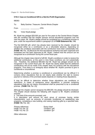 Chapter 19 – Not-for-Profit Entities
19-8
C19-4 Case on Conditional Gift to a Not-for-Profit Organization
MEMO
To: Betty Gardner, Treasurer, Central Illinois Chapter
From: , CPA
Re: Victor Wyatt pledge
Mr. Wyatt has pledged $20,000 per year for five years to the Central Illinois Chapter,
with the condition that the chapter sponsor annual educational programs over the
next five years. Mr. Wyatt’s pledge should be considered as a conditional promise to
give, under the requirements stated in paragraph 22 of FASB Statement No. 116.
The first $20,000 gift, which has already been received by the chapter, should be
recognized either as a contribution or as a refundable advance, depending on
whether the conditions associated with the contribution have been substantially met.
[FASB 116, Par. 22] Because the first educational workshop has been organized and
scheduled and has been approved by Mr. Wyatt, I believe that this amount can be
recognized as a contribution during the current fiscal year.
Although the chapter does intend to fulfil Mr. Wyatt’s conditions in order to receive the
additional contributions, at this point in time these conditions are not substantially
met. Therefore, the additional $80,000 that Mr. Wyatt has pledged should not be
recognized in the current fiscal year. Mr. Wyatt has clearly stated that the additional
contributions will not be made if the chapter does not continue with the educational
programs. Thus there is no ambiguity about whether Mr. Wyatt’s promise to give is
conditional or unconditional.
Determining whether a promise is conditional or unconditional can be difficult if it
contains donor stipulations that do not clearly state whether the right to receive
payment or delivery of the promised assets depends on meeting those stipulations.
It may be difficult to determine whether those stipulations are conditions or
restrictions. In cases of ambiguous donor stipulations, a promise containing
stipulations that are not clearly unconditional shall be presumed to be a conditional
promise. [FASB 116, Par. 23]
Although the chapter cannot recognize the $80,000, the pledge should be disclosed.
The chapter should disclose the following with respect to Mr. Wyatt’s conditional
promise:
a. The total of the amounts promised, and
b. A description and amount for each group of promises having similar
characteristics, such as amounts of promises conditioned on establishing new
programs, completing a new building, and raising matching gifts by a specified date.
[FASB 116, Par. 25]
Primary references Query Used
FASB 116, Par. 22 condition* gift*
FASB 116, Par. 23 condition* giv*
Other references
 