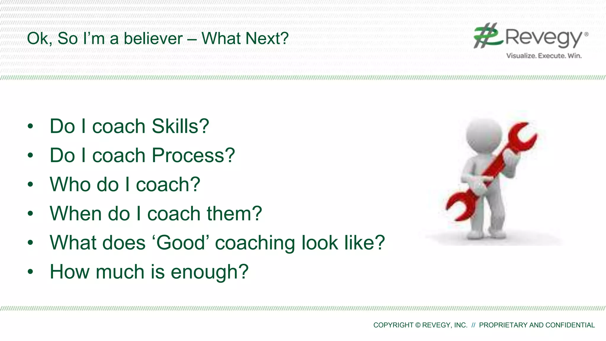 COPYRIGHT © REVEGY, INC. // PROPRIETARY AND CONFIDENTIAL
Ok, So I’m a believer – What Next?
• Do I coach Skills?
• Do I coach Process?
• Who do I coach?
• When do I coach them?
• What does ‘Good’ coaching look like?
• How much is enough?
 