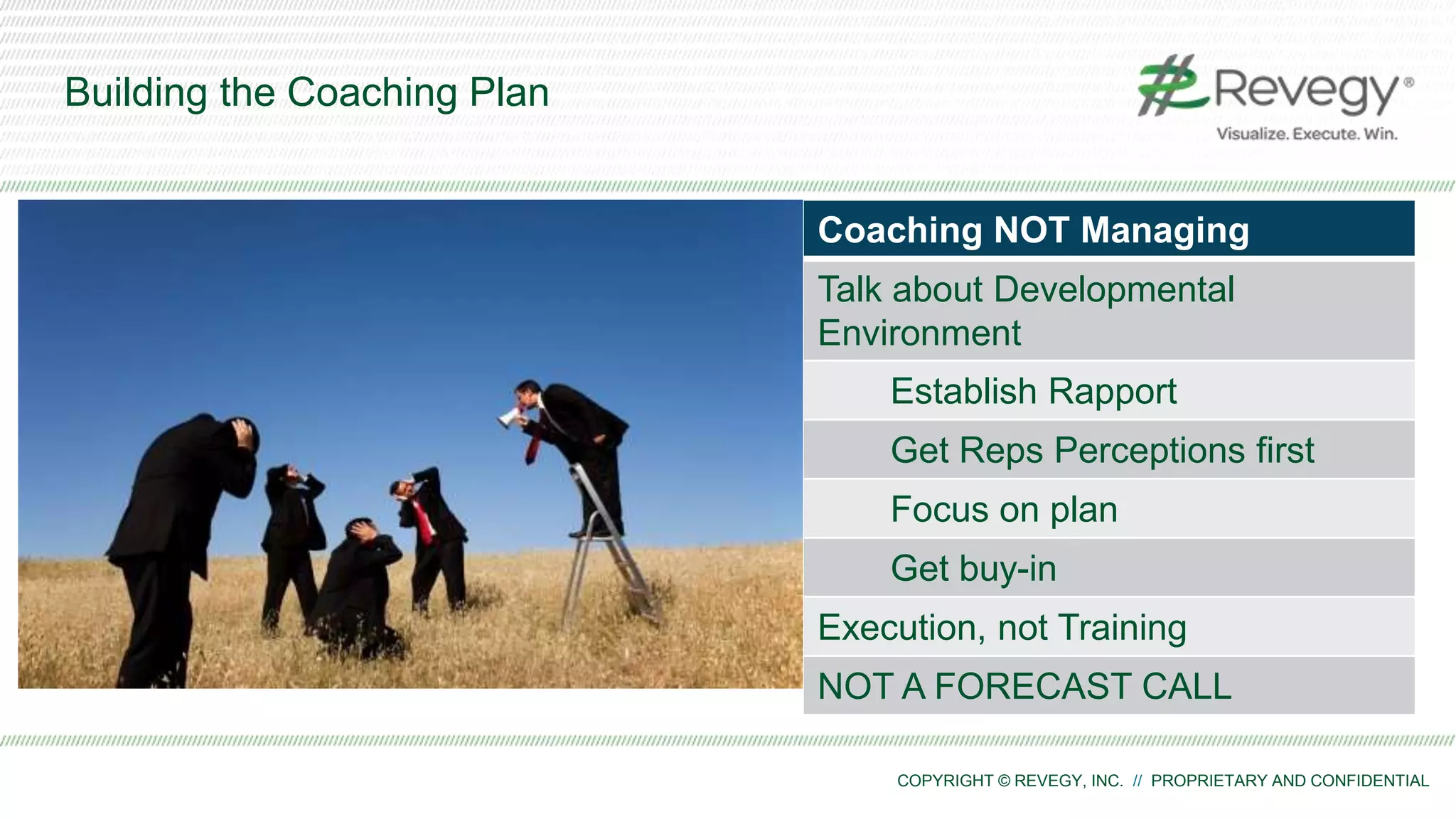 COPYRIGHT © REVEGY, INC. // PROPRIETARY AND CONFIDENTIAL
Building the Coaching Plan
1. Hard Allocate time (3-5 hours/rep)
2. Build a weekly cadence
with Quarterly Progress checks
3. Use a Coaching Plan/Model
for each interaction
4. Build the Environment for Coaching
5. Drive it up the management chain
Coaching NOT Managing
Talk about Developmental
Environment
Establish Rapport
Get Reps Perceptions first
Focus on plan
Get buy-in
Execution, not Training
NOT A FORECAST CALL
 