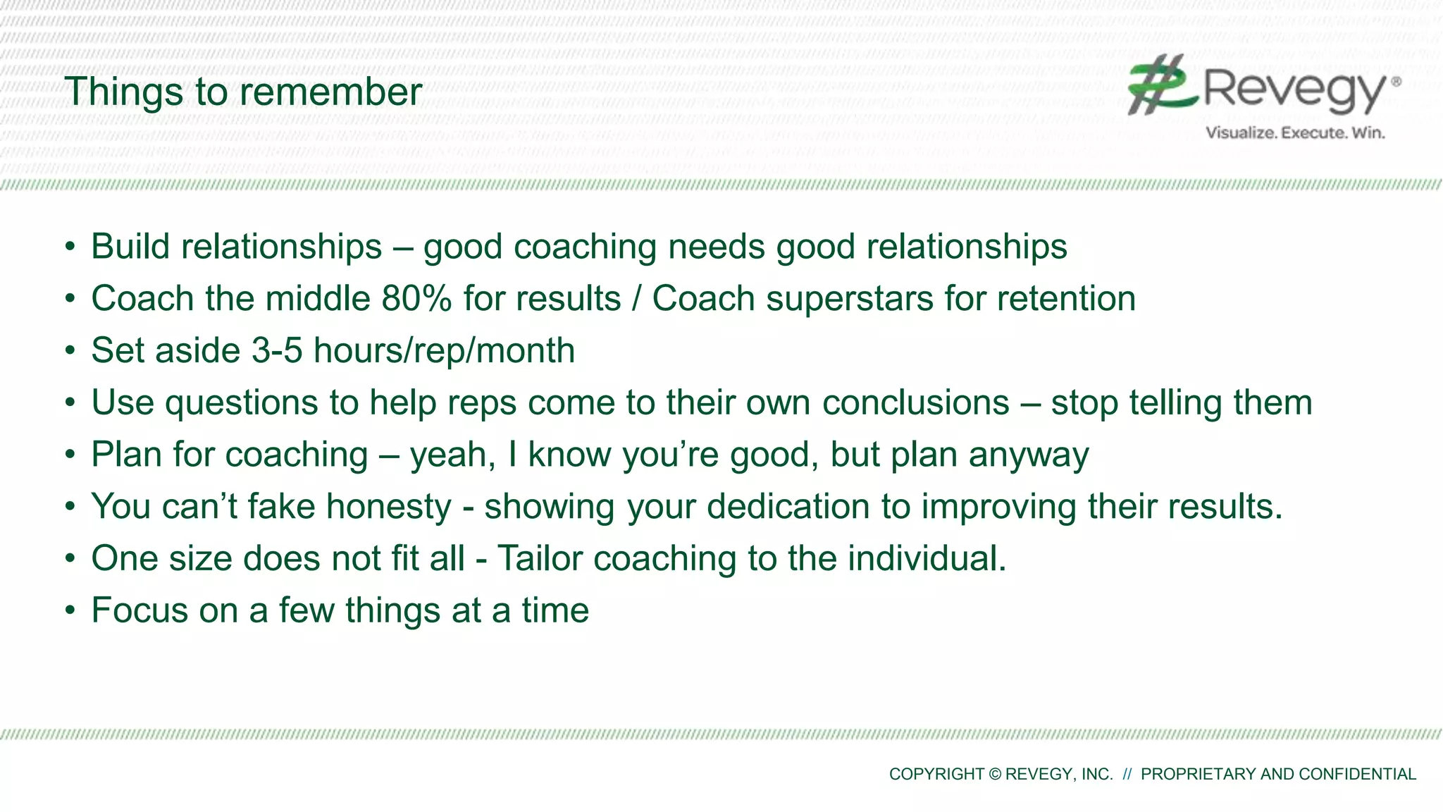 COPYRIGHT © REVEGY, INC. // PROPRIETARY AND CONFIDENTIAL
Things to remember
• Build relationships – good coaching needs good relationships
• Coach the middle 80% for results / Coach superstars for retention
• Set aside 3-5 hours/rep/month
• Use questions to help reps come to their own conclusions – stop telling them
• Plan for coaching – yeah, I know you’re good, but plan anyway
• You can’t fake honesty - showing your dedication to improving their results.
• One size does not fit all - Tailor coaching to the individual.
• Focus on a few things at a time
 