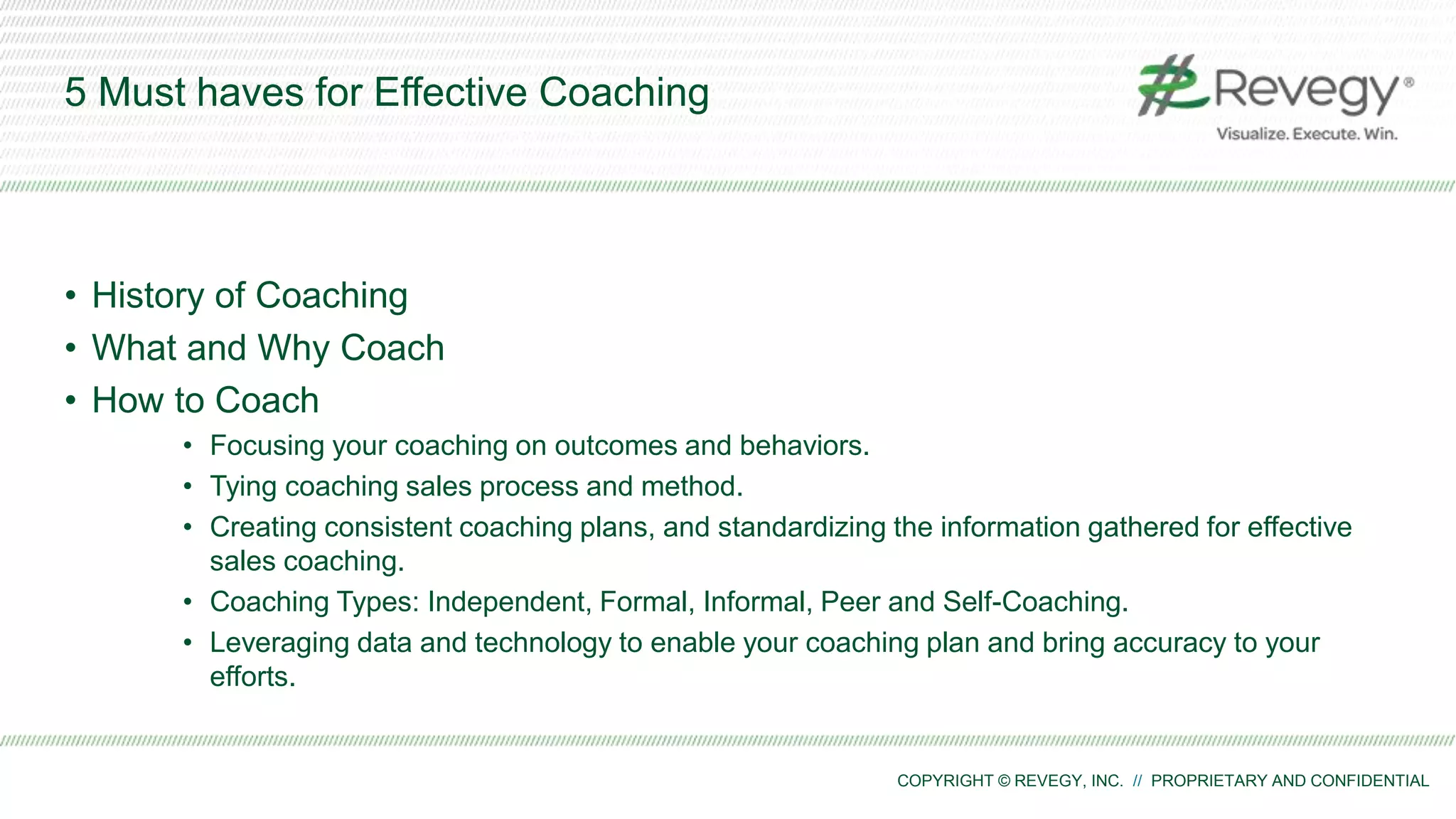 COPYRIGHT © REVEGY, INC. // PROPRIETARY AND CONFIDENTIAL
5 Must haves for Effective Coaching
• History of Coaching
• What and Why Coach
• How to Coach
• Focusing your coaching on outcomes and behaviors.
• Tying coaching sales process and method.
• Creating consistent coaching plans, and standardizing the information gathered for effective
sales coaching.
• Coaching Types: Independent, Formal, Informal, Peer and Self-Coaching.
• Leveraging data and technology to enable your coaching plan and bring accuracy to your
efforts.
 