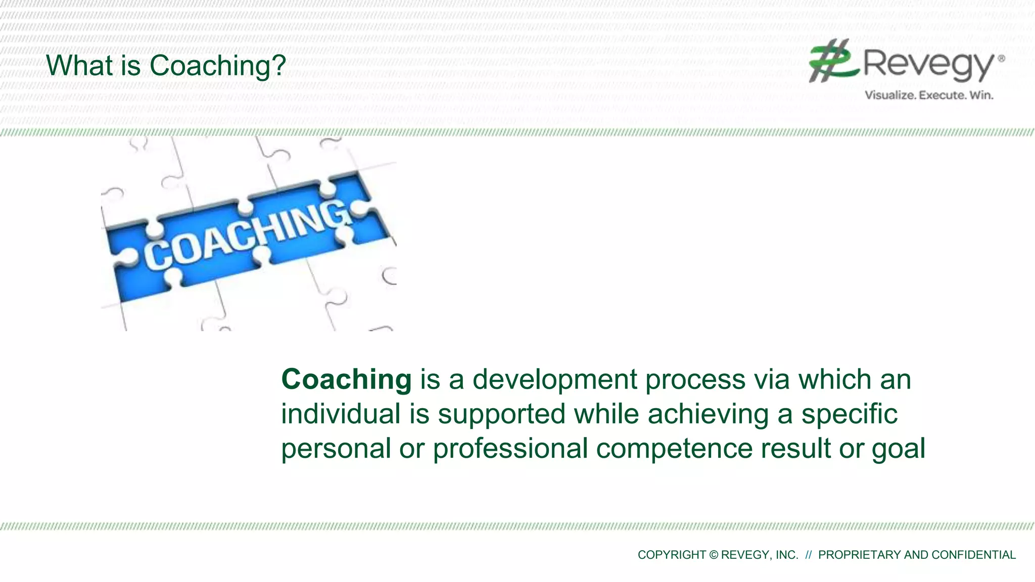 COPYRIGHT © REVEGY, INC. // PROPRIETARY AND CONFIDENTIAL
What is Coaching?
Coaching is a development process via which an
individual is supported while achieving a specific
personal or professional competence result or goal
 