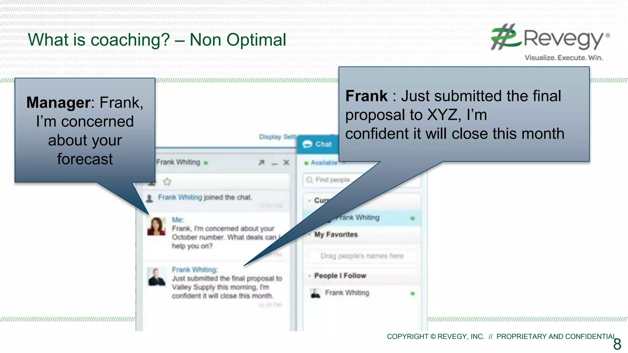 COPYRIGHT © REVEGY, INC. // PROPRIETARY AND CONFIDENTIAL
What is coaching? – Non Optimal
8
Manager: Frank,
I’m concerned
about your
forecast
Frank : Just submitted the final
proposal to XYZ, I’m
confident it will close this month
 