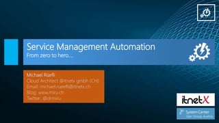 Service Management Automation
From zero to hero….
Michael Rüefli
Cloud Architect @itnetx gmbh (CH)
Email: michael.rueefli@itnetx.ch
Blog: www.miru.ch
Twitter: @drmiru
 