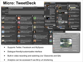 Micro: TweetDeck




•   Supports Twitter, Facebook and MySpace

•   Dialogue-friendly/customizable interface

•   Built-in video recording and watching (via 12seconds and Qik)

•   Analytics can be accessed if use Bit.ly url shortening
 