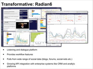 Transformative: Radian6




•   Listening and dialogue platform

•   Provides workflow features

•   Pulls from wide range of social data (blogs, forums, social-nets etc.)

•   Growing API integration with enterprise systems like CRM and analtyic
    platforms
 
