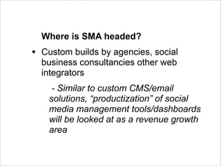 Where is SMA headed?
•   Custom builds by agencies, social
    business consultancies other web
    integrators
      - Similar to custom CMS/email
     solutions, “productization” of social
     media management tools/dashboards
     will be looked at as a revenue growth
     area
 