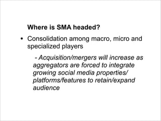 Where is SMA headed?
•   Consolidation among macro, micro and
    specialized players
      - Acquisition/mergers will increase as
     aggregators are forced to integrate
     growing social media properties/
     platforms/features to retain/expand
     audience
 