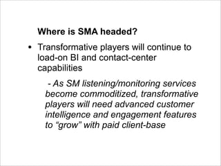 Where is SMA headed?
•   Transformative players will continue to
    load-on BI and contact-center
    capabilities
      - As SM listening/monitoring services
     become commoditized, transformative
     players will need advanced customer
     intelligence and engagement features
     to “grow” with paid client-base
 