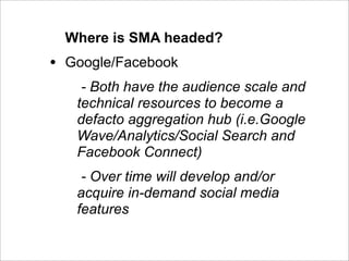 Where is SMA headed?
•   Google/Facebook
      - Both have the audience scale and
     technical resources to become a
     defacto aggregation hub (i.e.Google
     Wave/Analytics/Social Search and
     Facebook Connect)
      - Over time will develop and/or
     acquire in-demand social media
     features
 