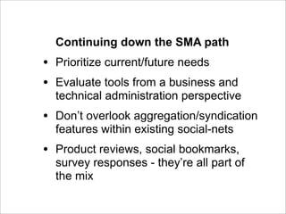 Continuing down the SMA path
•   Prioritize current/future needs
•   Evaluate tools from a business and
    technical administration perspective
•   Don’t overlook aggregation/syndication
    features within existing social-nets
•   Product reviews, social bookmarks,
    survey responses - they’re all part of
    the mix
 