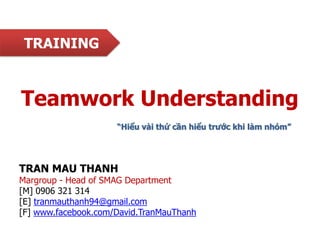 TRAINING

Teamwork Understanding
“Hiểu vài thứ cần hiểu trƣớc khi làm nhóm”

TRAN MAU THANH

Margroup - Head of SMAG Department
[M] 0906 321 314
[E] tranmauthanh94@gmail.com
[F] www.facebook.com/David.TranMauThanh

 