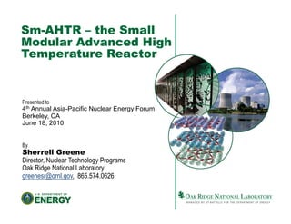 Sm-AHTR – the Small
Modular Advanced High
Temperature Reactor



Presented to
4th Annual Asia-Pacific Nuclear Energy Forum
Berkeley, CA
June 18, 2010


By
Sherrell Greene
Director, Nuclear Technology Programs
Oak Ridge National Laboratory
greenesr@ornl.gov, 865.574.0626
 