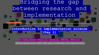 Bridging the gap
between research and
implementation
Introduction to implementation science
(Day 1)
Dr Abdirahman Moallim Ibrahim, MBChB, MPH(IS)
Affiliated with WHO TDR and Cochrane Collaboration
 