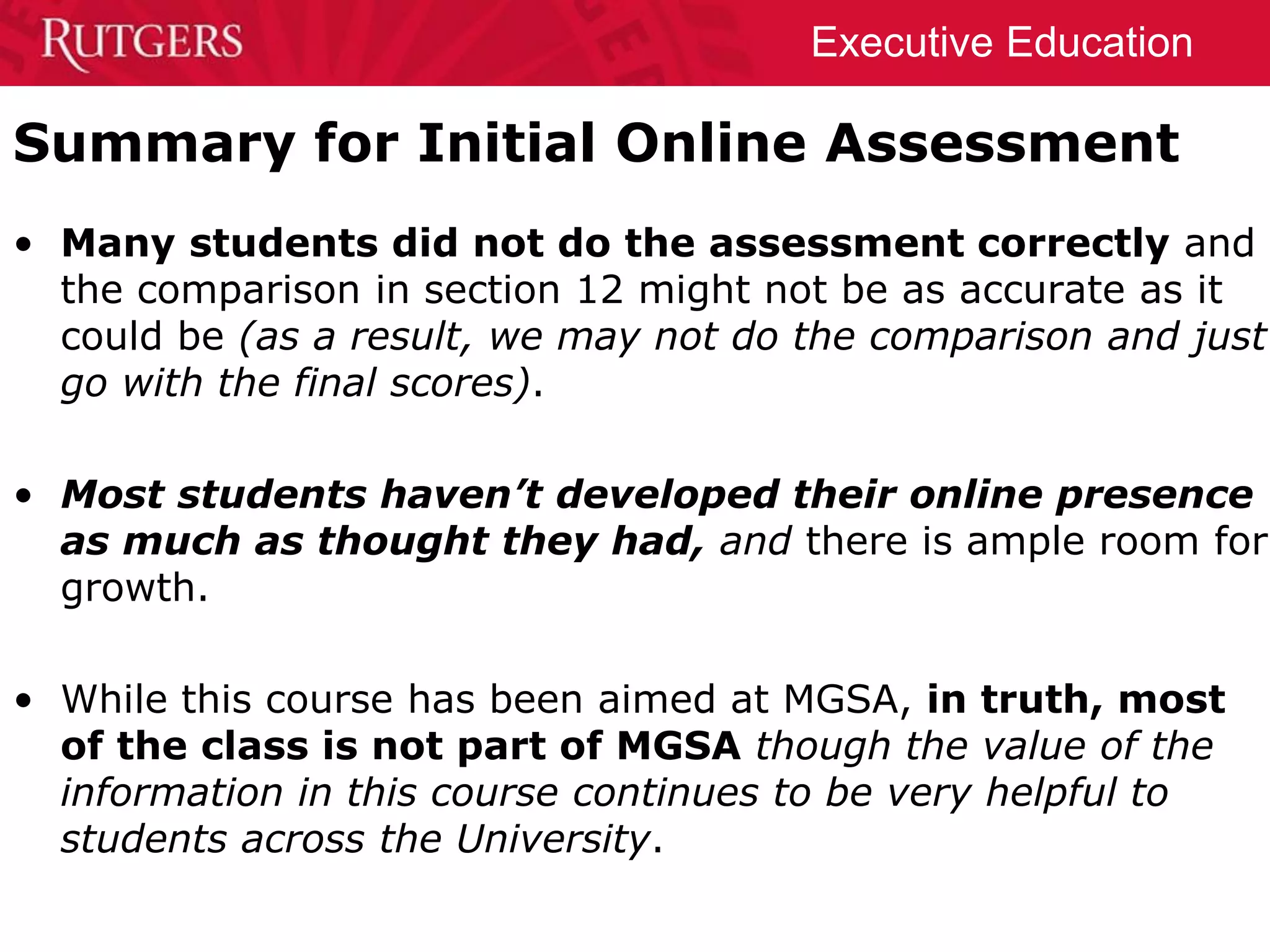 Executive Education
Summary for Initial Online Assessment
• Many students did not do the assessment correctly and
the comparison in section 12 might not be as accurate as it
could be (as a result, we may not do the comparison and just
go with the final scores).
• Most students haven’t developed their online presence
as much as thought they had, and there is ample room for
growth.
• While this course has been aimed at MGSA, in truth, most
of the class is not part of MGSA though the value of the
information in this course continues to be very helpful to
students across the University.
 