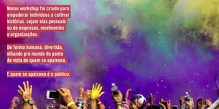 Nosso workshop foi criado para
empoderar individuos a cultivar
histórias. sejam elas pessoais
ou de empresas, movimentos
e organizações.
De forma humana, divertida,
olhando pro mundo do ponto
de vista de quem se apaixona.
E quem se apaixona é o público.
 