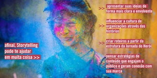 apresentar suas ideias de
forma mais clara e envolvente
influenciar a cultura de
organizações através das
histórias
criar roteiros a partir da
estrutura da Jornada do Herói
pensar estratégias de
conteúdo que engajam o
público e geram conexão com
sua marca
afinal, Storytelling
pode te ajudar
em muita coisa >>
>>
>>
>>
>>
 