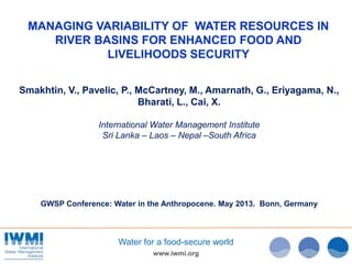 www.iwmi.org
Water for a food-secure world
MANAGING VARIABILITY OF WATER RESOURCES IN
RIVER BASINS FOR ENHANCED FOOD AND
LIVELIHOODS SECURITY
Smakhtin, V., Pavelic, P., McCartney, M., Amarnath, G., Eriyagama, N.,
Bharati, L., Cai, X.
International Water Management Institute
Sri Lanka – Laos – Nepal –South Africa
GWSP Conference: Water in the Anthropocene. May 2013. Bonn, Germany
 