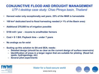 www.iwmi.org
Water for a food-secure world
CONJUNCTIVE FLOOD AND DROUGHT MANAGEMENT
UTF-I desktop case study: Chao Phraya basin, Thailand
• Harvest water only exceptionally wet years. 25% of the MAR is harvestable
• 100 km2 dedicated land to flood harvesting needed (< 1% of the Basin area)
• Additional 270,000 ha of irrigation possible
• $150 mill / year - income to smallholder farmers
• Cost < $ 1 Bill. Payback time – under 7 years
• No analogs so far exist
• Scaling up this solution to SA and SEA; needs:
– Detailed design (should be as clear as the current design of surface reservoirs)
– Identification of areas in a larger region that are suitable for piloting (flood hot
spots, hydrogeology, etc)
– Several pilot experiments
 