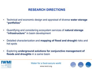 www.iwmi.org
Water for a food-secure world
RESEARCH DIRECTIONS
• Technical and economic design and appraisal of diverse water storage
“portfolios”
• Quantifying and considering ecosystem services of natural storage
“infrastructure” in basin development
• Detailed characterization and mapping of flood and drought risks and
hot spots
• Exploring underground solutions for conjunctive management of
floods and droughts in a same basin
 