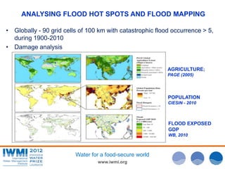 www.iwmi.org
Water for a food-secure world
AGRICULTURE;
PAGE (2005)
POPULATION
CIESIN - 2010
FLOOD EXPOSED
GDP
WB, 2010
• Globally - 90 grid cells of 100 km with catastrophic flood occurrence > 5,
during 1900-2010
• Damage analysis
ANALYSING FLOOD HOT SPOTS AND FLOOD MAPPING
 