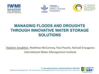 MANAGING FLOODS AND DROUGHTS 
THROUGH INNOVATIVE WATER STORAGE 
5th International Disaster and Risk Conference IDRC 2014 
‘Integrative Risk Management - The role of science, technology & practice‘ • 24-28 August 2014 • Davos • Switzerland 
www.grforum.org 
SOLUTIONS 
Vladimir Smakhtin, Matthew McCartney, Paul Pavelic, Nishadi Eriyagama 
International Water Management Institute 
 