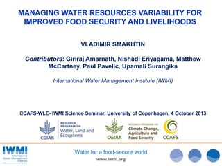 www.iwmi.org
Water for a food-secure world
MANAGING WATER RESOURCES VARIABILITY FOR
IMPROVED FOOD SECURITY AND LIVELIHOODS
VLADIMIR SMAKHTIN
Contributors: Giriraj Amarnath, Nishadi Eriyagama, Matthew
McCartney, Paul Pavelic, Upamali Surangika
International Water Management Institute (IWMI)
CCAFS-WLE- IWMI Science Seminar, University of Copenhagen, 4 October 2013
 
