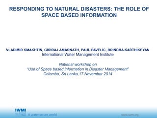 RESPONDING TO NATURAL DISASTERS: THE ROLE OF 
SPACE BASED INFORMATION 
VLADIMIR SMAKHTIN, GIRIRAJ AMARNATH, PAUL PAVELIC, BRINDHA KARTHIKEYAN 
International Water Management Institute 
National workshop on 
“Use of Space based information in Disaster Management” 
Colombo, Sri Lanka,17 November 2014 
 