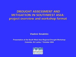 DROUGHT ASSESSMENT AND
 MITIGATION IN SOUTHWEST ASIA:
project overview and workshop format




                     Vladimir Smakhtin

  Presentation at the South West Asia Regional Drought Workshop
                Colombo, Sri Lanka, 7 October 2004
 