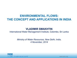 ENVIRONMENTAL FLOWS: 
THE CONCEPT AND APPLICATIONS IN INDIA 
VLADIMIR SMAKHTIN 
International Water Management Institute, Colombo, Sri Lanka 
Ministry of Water Resources, New Delhi, India, 
4 November, 2014 
 