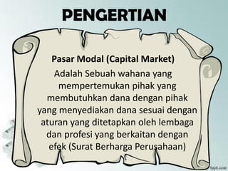 PENGERTIAN
Pasar Modal (Capital Market)
Adalah Sebuah wahana yang
mempertemukan pihak yang
membutuhkan dana dengan pihak
yang menyediakan dana sesuai dengan
aturan yang ditetapkan oleh lembaga
dan profesi yang berkaitan dengan
efek (Surat Berharga Perusahaan)
 