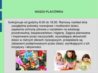 NASZA PLACÓWKA


funkcjonuje od godziny 6.00 do 18.00. Ramowy rozkład dnia
  uwzględnia potrzeby rozwojowe i możliwości dzieci,
  zapewnia ochronę zdrowia z naciskiem na edukację
  prozdrowotną, bezpieczeństwo i higienę. Zajęcia planowane
  i inspirowane przez nauczycielki, wyzwalające aktywność
  dzieci w różnych sferach rozwojowych, przeplatane są
  zabawami podejmowanymi przez dzieci, wynikającymi z ich
  inicjatywy i aktywności.
 