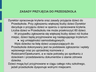 ZASADY PRZYJĘCIA DO PRZEDSZKOLA


Dyrektor opracowuje kryteria oraz zasady przyjęcia dzieci do
  Przedszkola. Przy zgłoszeniu większej liczby dzieci Dyrektor
  decyduje o przyjęciu dzieci w oparciu o opracowane kryteria.
  Liczba dzieci w Przedszkolu nie może przekroczyć 60 dzieci.
     W przypadku zgłoszenia się większej liczby dzieci niż liczba
  miejsc, dzieci będą przyjmowane wg następującego kryterium:
        ● wg umiejętności samoobsługowych;
     Wpis dziecka na listę dzieci uczęszczających do
  Przedszkola dokonywany jest na podstawie zgłoszenia i wpłaty
  wpisowego oraz po uprzedniej rozmowie z
  Rodzicami/Opiekunami, a w razie potrzeby po spotkaniu z
  dzieckiem i przedstawieniu dokumentów o stanie zdrowia
  dziecka.
Dzieci mogą być przyjmowane w ciągu całego roku szkolnego,
  jeżeli przedszkole dysponuje wolnymi miejscami.
 