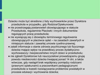 Dziecko może być skreślone z listy wychowanków przez Dyrektora
   przedszkola w przypadku, gdy Rodzice/Opiekunowie:
● nie przestrzegają postanowień obowiązującego w statucie
   Przedszkola, regulaminie Placówki i innych dokumentów
   regulujących pracę przedszkola;
● nie wywiązują się z obowiązku terminowego regulowania
   obowiązujących w placówce opłat – na zasadach zawartych w
   niniejszym statucie i zawartej umowie cywilno-prawnej;
● zataili informacje o stanie zdrowia psychicznego lub fizycznego
   dziecka mające wpływ na prawidłowy proces dydaktyczno-
   wychowawczy i bezpieczeństwo innych dzieci w przedszkolu;
● nie zgłosili Dyrektorowi lub nauczycielowi prowadzącemu grupę
   powodu nieobecności dziecka trwającej ponad 14 dni, a także
   wówczas, gdy nastąpił brak współpracy pomiędzy rodzicami
   (prawnymi opiekunami) a pracownikami pedagogicznymi
   przedszkola w kwestii rozwiązywania problemów powstałych w
   procesie edukacji i wychowania dziecka;
 