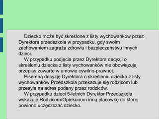 Dziecko może być skreślone z listy wychowanków przez
Dyrektora przedszkola w przypadku, gdy swoim
zachowaniem zagraża zdrowiu i bezpieczeństwu innych
dzieci.
   W przypadku podjęcia przez Dyrektora decyzji o
skreśleniu dziecka z listy wychowanków nie obowiązują
przepisy zawarte w umowie cywilno-prawnej.
   Pisemną decyzję Dyrektora o skreśleniu dziecka z listy
wychowanków Przedszkola przekazuje się rodzicom lub
przesyła na adres podany przez rodziców.
   W przypadku dzieci 5-letnich Dyrektor Przedszkola
wskazuje Rodzicom/Opiekunom inną placówkę do której
powinno uczęszczać dziecko.
 
