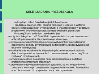 CELE I ZADANIA PRZEDSZKOLA


     Nadrzędnym celem Przedszkola jest dobro dziecka.
     Przedszkole realizuje cele i zadania określone w ustawie o systemie
   oświaty, rozporządzeniach wykonawczych, a w szczególności w podstawie
   programowej wychowania przedszkolnego określonej przez MEN.
     W szczególności zadaniem przedszkola jest:
● objęcie opieką dzieci od 2,5 do 5 lat i zapewnienie im bezpieczeństwa oraz
   optymalnych warunków dla prawidłowego ich rozwoju,
● stymulowanie wszechstronnego rozwoju wychowanków oraz udzielanie
   odpowiedniej pomocy psychologiczno-pedagogicznej, logopedycznej oraz
   lekarskiej i dietetycznej;
● rozwijanie oraz kształtowanie indywidualnych zainteresowań i zdolności
   dzieci, zachęcanie i motywowanie do poszerzania wiedzy w szczególności
   zachowań prozdrowotnych;
● przygotowanie dzieci do podjęcia nauki szkolnej zgodnie z podstawą
   programową opracowaną przez MEN;
● zapewnienie odpowiednich warunków bytowania, co jest między innymi
   związane z właściwym urządzeniem i wyposażeniem obiektu Przedszkola
   oraz placu zabaw i utrzymywaniem ich w należytym stanie;
 