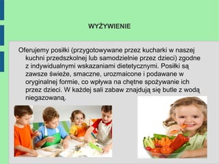 WYŻYWIENIE


Oferujemy posiłki (przygotowywane przez kucharki w naszej
  kuchni przedszkolnej lub samodzielnie przez dzieci) zgodne
  z indywidualnymi wskazaniami dietetycznymi. Posiłki są
  zawsze świeże, smaczne, urozmaicone i podawane w
  oryginalnej formie, co wpływa na chętne spożywanie ich
  przez dzieci. W każdej sali zabaw znajdują się butle z wodą
  niegazowaną.
 