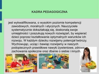 KADRA PEDAGOGICZNA


jest wykwalifikowana, o wysokim poziomie kompetencji
   zawodowych, moralnych i etycznych. Nauczyciele
   systematycznie dokształcają się, doskonalą swoje
   umiejętności i poszukują nowych rozwiązań, by wspierać
   dzieci poprzez kształtowanie optymalnych warunków ich
   rozwoju. W każdym dziecku rozwijamy potencjał twórczy.
   Wychowując, ucząc i bawiąc rozwijamy w naszych
   podopiecznych prawidłowe nawyki żywieniowe, zdrowe
   zachowania społeczne oraz dbanie o siebie i innych.
 