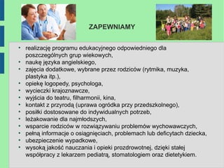 ZAPEWNIAMY

●
    realizację programu edukacyjnego odpowiedniego dla
    poszczególnych grup wiekowych,
●
    naukę języka angielskiego,
●
    zajęcia dodatkowe, wybrane przez rodziców (rytmika, muzyka,
    plastyka itp.),
●
    opiekę logopedy, psychologa,
●
    wycieczki krajoznawcze,
●
    wyjścia do teatru, filharmonii, kina,
●
    kontakt z przyrodą (uprawa ogródka przy przedszkolnego),
●
    posiłki dostosowane do indywidualnych potrzeb,
●
    leżakowanie dla najmłodszych,
●
    wsparcie rodziców w rozwiązywaniu problemów wychowawczych,
●
    pełną informacje o osiągnięciach, problemach lub deficytach dziecka,
●
    ubezpieczenie wypadkowe,
●
    wysoką jakość nauczania i opieki prozdrowotnej, dzięki stałej
    współpracy z lekarzem pediatrą, stomatologiem oraz dietetykiem.
 
