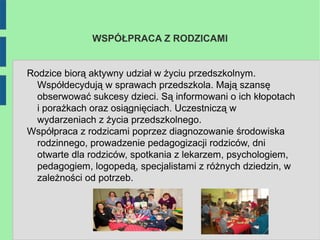 WSPÓŁPRACA Z RODZICAMI


Rodzice biorą aktywny udział w życiu przedszkolnym.
  Współdecydują w sprawach przedszkola. Mają szansę
  obserwować sukcesy dzieci. Są informowani o ich kłopotach
  i porażkach oraz osiągnięciach. Uczestniczą w
  wydarzeniach z życia przedszkolnego.
Współpraca z rodzicami poprzez diagnozowanie środowiska
  rodzinnego, prowadzenie pedagogizacji rodziców, dni
  otwarte dla rodziców, spotkania z lekarzem, psychologiem,
  pedagogiem, logopedą, specjalistami z różnych dziedzin, w
  zależności od potrzeb.
 