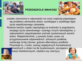 PRZEDSZKOLE SMAKOSZ


zostało utworzone w odpowiedzi na coraz częściej pojawiające
  się problemy zdrowotne dzieci, wynikające z szybkiego tępa
  życia współczesnego człowieka.
Rodzice bardzo często napotykają na trudności w pogodzeniu
  swojego życia zawodowego i szeregu innych obowiązków, z
  odpowiednim zaspokojeniem potrzeb żywieniowych swoich
  dzieci. Niejednokrotnie, z powodu braku czasu na
  przygotowywanie odpowiednich, zdrowych posiłków,
  wybierają mniej zdrowe, gotowe alternatywy posiłków.
  Powoduje to, z kolei, szereg negatywnych konsekwencji
  zdrowotnych u dzieci na tle żywieniowym, począwszy od
  sytuacji niedoborowych, otyłości czy cukrzycy.
 