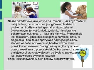 Nasze przedszkole jako jedyne na Pomorzu, jak i być może w
  całej Polsce, przeznaczone jest głównie dla dzieci z
  problemami odżywiania i specjalnymi potrzebami
  żywieniowymi (otyłość, niedożywienie, nietolerancje
  pokarmowe, cukrzyca, ..., itp.), ale nie tylko. Przedszkole
  jest miejscem, gdzie dzieci spędzają najwięcej czasu w
  ciągu dnia i tutaj także spożywają najwięcej posiłków,
  których wartości odżywcze są bardzo ważne w ich
  prawidłowym rozwoju. Dlatego naszym głównym celem,
  oprócz rozwijania u przedszkolaków kompetencji szkolnych i
  umiejętności przygotowujących do życia w społeczeństwie,
  jest odpowiednie żywienie naszych
dzieci i kształtowanie w nich postaw prozdrowotnych.
 
