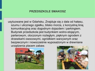 PRZEDSZKOLE SMAKOSZ


usytuowane jest w Gdańsku. Znajduje się z dala od hałasu,
  szumu i ulicznego zgiełku, blisko morza, z korzystną linią
  komunikacyjną oraz dogodnym dojazdem i parkingiem.
  Budynek przedszkola jest budynkiem wolno-stojącym,
  parterowym, otoczonym rozległym, pięknym ogrodem z
  drzewkami owocowymi, ogródkiem warzywnym oraz
  bezpiecznym i nowocześnie wyposażonym w drewniane
  urządzenia placem zabaw.
 