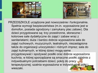 PRZEDSZKOLE urządzone jest nowocześnie i funkcjonalnie.
  Spełnia wymogi bezpieczeństwa (m.in. wyposażone jest w
  domofon, posiada ogrodzony i zamykany plac zabaw). Dla
  dzieci przygotowane są: trzy przestronne, słoneczne i
  kolorowe sale dydaktyczne do zajęć i zabaw wraz z
  sanitariatami; duża i bardzo dobrze wyposażona sala do
  zajęć ruchowych, muzycznych, teatralnych, niezastąpiona
  także do organizacji uroczystości i różnych imprez; sala do
  zajęć kulinarnych, w której dzieci mogą same
  przygotowywać i spożywać posiłki oraz dobrze wyposażona
  kuchnia, w której sporządzane są smaczne posiłki zgodnie z
  indywidualnymi potrzebami dzieci; pokój do pracy
  terapeutycznej; szatnia wyposażona w indywidualne półki i
  wieszaki.
 